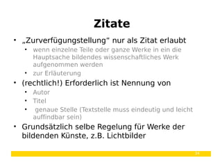 34
• „Zurverfügungstellung“ nur als Zitat erlaubt
• wenn einzelne Teile oder ganze Werke in ein die
Hauptsache bildendes wissenschaftliches Werk
aufgenommen werden
• zur Erläuterung
• (rechtlich!) Erforderlich ist Nennung von
• Autor
• Titel
• genaue Stelle (Textstelle muss eindeutig und leicht
auffindbar sein)
• Grundsätzlich selbe Regelung für Werke der
bildenden Künste, z.B. Lichtbilder
Zitate
 