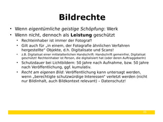 35
• Wenn eigentümliche geistige Schöpfung: Werk
• Wenn nicht, dennoch als Leistung geschützt
• Rechteinhaber ist immer der Fotograf!
• Gilt auch für „in einem, der Fotografie ähnlichen Verfahren
hergestellte“ Objekte, d.h. Digitalisate und Scans!
• z.B. Digitalisat einer mittelalterlichen Handschrift: Handschrift gemeinfrei, Digitalisat
geschützt! Rechteinhaber ist Person, die digitalisiert hat (oder deren AuftraggeberIn)
• Schutzdauer bei Lichtbildern: 50 Jahre nach Aufnahme, bzw. 50 Jahre
nach Veröffentlichung, ggf. kumulativ.
• Recht am eigenen Bild: Veröffentlichung kann untersagt werden,
wenn „berechtigte schutzwürdige Interessen“ verletzt werden (nicht
nur Bildinhalt, auch Bildkontext relevant) – Datenschutz!
Bildrechte
 