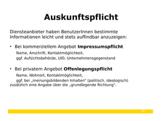 38
Diensteanbieter haben BenutzerInnen bestimmte
Informationen leicht und stets auffindbar anzuzeigen:
• Bei kommerziellem Angebot Impressumspflicht
Name, Anschrift, Kontaktmöglichkeit,
ggf. Aufsichtsbehörde, UID, Unternehmensgegenstand
• Bei privatem Angebot Offenlegungspflicht
Name, Wohnort, Kontaktmöglichkeit,
ggf. bei „meinungsbildenden Inhalten“ (politisch, ideologisch)
zusätzlich eine Angabe über die „grundlegende Richtung“.
Auskunftspflicht
 