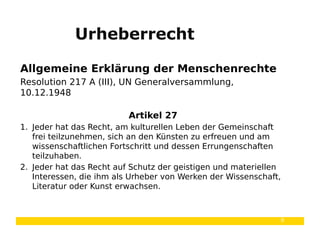 9
Urheberrecht
Allgemeine Erklärung der Menschenrechte
Resolution 217 A (III), UN Generalversammlung,
10.12.1948
Artikel 27
1. Jeder hat das Recht, am kulturellen Leben der Gemeinschaft
frei teilzunehmen, sich an den Künsten zu erfreuen und am
wissenschaftlichen Fortschritt und dessen Errungenschaften
teilzuhaben.
2. Jeder hat das Recht auf Schutz der geistigen und materiellen
Interessen, die ihm als Urheber von Werken der Wissenschaft,
Literatur oder Kunst erwachsen.
 