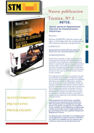 Nueva publicacion
                Técnica. Nº 2
                               RETIE.
                Anexo general Reglamento




                                                                       Consecutivo 001
                Técnico de Instalaciones
                Eléctricas.

                Resumen:
                Extracto del RETIE, sobre las normas que
                rigen en Colombia sobre las instalaciones en
                sub-estaciones eléctricas y de generación.
                CAPÍTULO V




                                                                       1
                REQUISITOS ESPECÍFICOS PARA EL
                PROCESO DE TRANSFORMACIÓN
                (SUBESTACIONES)
                A partir de la entrada en vigencia del presente
                anexo general, el proceso de transformación se
                entenderá como el aplicado a las subestaciones
                donde se transforman algunas componentes de la
                potencia, tales como tensión, corriente, frecuen-
                cia, factor de potencia. Igualmente se debe hacer
                distinción entre los diferentes tipos de subestacio-
                nes por su uso o por su nivel de tensión y poten-
                cia que manejen.
                Una subestación eléctrica es un conjunto de equi-
                pos utilizados para transferir el flujo de energía
                en un sistema de potencia, garantizar la seguridad
                del sistema por medio de dispositivos automá-
                ticos de protección y para redistribuir el flujo de
                energía a través de rutas alternas durante contin-
                gencias. Una subestación puede estar asociada con
                una central de generación, controlando directa-
                mente el flujo de potencia al sistema, con trans-
                formadores de potencia convirtiendo la tensión
                de suministro a niveles más altos o más bajos, o
                puede conectar diferentes rutas de flujo al mismo
                nivel de tensión.
MANTENIMIENTO
                Todo propietario de subestación o unidades
                constructivas componentes de la subestación
PREVENTIVO      debe responder por el cumplimiento de regla-
                mento en lo que le corresponda. Los requisitos
                de este capítulo son de obligatorio cumplimiento
                y deben ser tomados como complementarios de
PROGRAMADO      los contenidos en los otros capítulos del presente
                Reglamento Técnico.
                Las disposiciones contenidas en este Reglamento
                son de aplicación en todo el territorio colombia-
                no y deben ser cumplidas por las empresas que
                involucren el proceso de transformación de
 