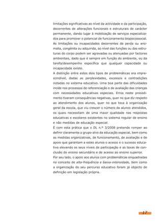 limitações significativas ao nível da actividade e da participação,
decorrentes de alterações funcionais e estruturais de carácter
permanente, dando lugar à mobilização de serviços especializa-
dos para promover o potencial de funcionamento biopsicossocial.
As limitações ou incapacidades decorrentes de perda ou ano-
malia, congénita ou adquirida, ao nível das funções ou das estru-
turas do corpo podem ser agravadas ou atenuadas por factores
ambientais, dado que é sempre em função do ambiente, ou da
tarefa/desempenho específica que qualquer capacidade ou
incapacidade existe.
A distinção entre estes dois tipos de problemáticas era impre-
scindível, dadas as perplexidades, excessos e contradições
notadas no sistema educativo. Uma boa parte das dificuldades
incide nos processos de referenciação e de avaliação das crianças
com necessidades educativas especiais. Erros neste procedi-
mento tiveram consequências negativas, quer no que diz respeito
ao atendimento dos alunos, quer no que toca à organização
geral da escola, que viu crescer o número de alunos atendidos,
os quais necessitam de uma maior qualidade nas respostas
educativas e escolares existentes no sistema regular de ensino
e não medidas de educação especial.
É com esta prática que o DL n.º 3/2008 pretende romper ao
definir claramente o grupo-alvo da educação especial, bem como
as medidas organizativas, de funcionamento, de avaliação e de
apoio que garantam a estes alunos o acesso e o sucesso educa-
tivo elevando os seus níveis de participação e as taxas de con-
clusão do ensino secundário e de acesso ao ensino superior.
Por seu lado, o apoio aos alunos com problemáticas enquadradas
no conceito de alta-frequência e baixa-intensidade, bem como
a organização do seu percurso educativo foram já objecto de
definição em legislação própria.




                                                               17
 