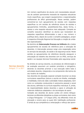 Um número significativo de alunos com necessidades educati-
vas de carácter permanente necessita de respostas educativas
muito específicas, que exigem equipamentos e especializações
profissionais de difícil generalização. Nesse sentido, podem
concentrar-se num agrupamento de escolas com respostas
específicas ou em escolas de referência alunos de escolas e
agrupamentos limítrofes, possibilitando-lhes, desta forma, o
acesso a uma resposta educativa mais adequada. Compete ao
conselho executivo identificar os alunos que necessitam de
respostas específicas diferenciadas e caso o seu número o
justifique deve, depois de ouvido o conselho pedagógico, propor
à respectiva Direcção Regional de Educação a criação de unida-
des especializadas.
No domínio da Intervenção Precoce na Infância são criados
agrupamentos de escolas de referência para a colocação de
docentes. A intervenção precoce exige uma cooperação entre
os serviços da educação, da saúde e da segurança social. Neste
sentido os agrupamentos de referência deverão assegurar a
articulação do trabalho dos docentes com as IPSS, serviços de
saúde e as equipas técnicas financiadas pela segurança social.
No âmbito do serviço docente, os processos de referenciação e
de avaliação assumem um carácter prioritário e obrigatório,
devendo os docentes priorizar a sua execução sobre toda a
actividade docente, integrando-a na componente não lectiva do
seu horário de trabalho.
Aos docentes de educação especial compete leccionar as áreas
curriculares específicas (leitura e escrita em Braille, orientação
e mobilidade, treino de visão e actividade motora adaptada), bem
como os conteúdos conducentes à autonomia pessoal e social
dos alunos, definidos no currículo específico individual. É, ainda,
da responsabilidade destes docentes o apoio à utilização de
materiais didácticos adaptados e de tecnologias de apoio.
Compete aos docentes de alunos surdos em ensino bilingue:
leccionar as diferentes disciplinas ou áreas curriculares, bem como
a Língua Portuguesa - 2.ª Língua (LP2), nos diferentes níveis de
educação e ensino para os quais têm habilitação profissional.
É ainda da sua competência a antecipação e reforço das apren-
19
Serviço docente
Artigos 7.º e 28.º
 