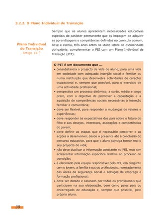 Sempre que os alunos apresentem necessidades educativas
especiais de carácter permanente que os impeçam de adquirir
as aprendizagens e competências definidas no currículo comum,
deve a escola, três anos antes da idade limite da escolaridade
obrigatória, complementar o PEI com um Plano Individual de
Transição (PIT).
30
Plano Individual
de Transição
Artigo 14.º
3.2.2. O Plano Individual de Transição
O PIT é um documento que …
• consubstancia o projecto de vida do aluno, para uma vida
em sociedade com adequada inserção social e familiar ou
numa instituição que desenvolva actividades de carácter
ocupacional e, sempre que possível, para o exercício de
uma actividade profissional;
• perspectiva um processo dinâmico, a curto, médio e longo
prazo, com o objectivo de promover a capacitação e a
aquisição de competências sociais necessárias à inserção
familiar e comunitária;
• deve ser flexível, para responder a mudanças de valores e
experiências;
• deve responder às expectativas dos pais sobre o futuro do
filho e aos desejos, interesses, aspirações e competências
do jovem;
• deve definir as etapas que é necessário percorrer e as
acções a desenvolver, desde o presente até à conclusão do
percurso educativo, para que o aluno consiga tornar real o
seu projecto de vida;
• não deve duplicar a informação constante no PEI, mas sim
acrescentar informação específica relativa ao processo de
transição;
• é elaborado pela equipa responsável pelo PEI, em conjunto
com o jovem, a família e outros profissionais, nomeadamente
das áreas da segurança social e serviços de emprego e
formação profissional;
• deve ser datado e assinado por todos os profissionais que
participam na sua elaboração, bem como pelos pais ou
encarregado de educação e, sempre que possível, pelo
próprio aluno.
 