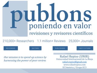 Rafael Repiso (UNIR)
Universidad Internacional de La Rioja
rafael.repiso@gmail.com
www.rafaelrepiso.com
EC3metrics / Grupo EC3
poniendo en valor
revisiones y revisores científicos
Our mission is to speed up science by
harnessing the power of peer review.
 