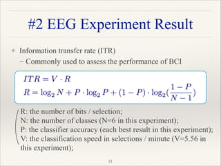 ❖ Information transfer rate (ITR) 
− Commonly used to assess the performance of BCI
"21
#2 EEG Experiment Result
R: the number of bits / selection;
N: the number of classes (N=6 in this experiment);
P: the classifier accuracy (each best result in this experiment);
V: the classification speed in selections / minute (V=5.56 in
this experiment);
 