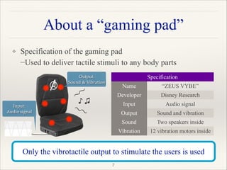 About a “gaming pad”
❖ Specification of the gaming pad 
−Used to deliver tactile stimuli to any body parts 
 
 
 
 
"7
Only the vibrotactile output to stimulate the users is used
Specification
Name “ZEUS VYBE”
Developer Disney Research
Input Audio signal
Output Sound and vibration
Sound Two speakers inside
Vibration 12 vibration motors inside
Input: !
Audio signal
♪ ♫
Output:!
Sound & Vibration
~
~~
~
 