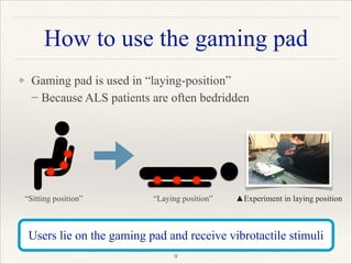 How to use the gaming pad
❖ Gaming pad is used in “laying-position” 
− Because ALS patients are often bedridden 
 
 
 
 
"9
Users lie on the gaming pad and receive vibrotactile stimuli
“Sitting position” “Laying position” ▲Experiment in laying position
 