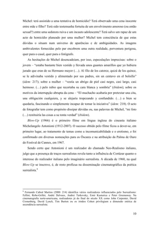 10
Michel: terá assistido a uma tentativa de homicídio? Terá observado uma cena inocente
entre mãe e filho? Terá sido testemunha fortuita de um envolvimento amoroso (ou então
sexual?) entre uma sedutora ruiva e um incauto adolescente? Terá salvo um rapaz de um
acto de homicídio planeado por uma mulher? Michel tem consciência de que estas
dúvidas o situam num universo de aparências e de ambiguidades. As imagens
ambivalentes fornecidas pelo par encobrem uma outra realidade, porventura perigosa,
quer para o casal, quer para o fotógrafo.
As hesitações de Michel desencadeiam, por isso, especulações imprecisas: sobre o
jovem – “estaba bastante bien vestido y llevada unos guantes amarillos que yo hubiera
jurado que eran de su Hermano mayor (…). Al filo de los catorce, quizá de los quince,
se le adivinaba vestido y alimentado por sus padres, sin un centavo en el bolsillo”
(idem: 217); sobre a mulher – “vestía un abrigo de piel casi negro, casi largo, casi
hermoso. (…) pelo rubio que recortaba su cara blanca y sombría” (ibidem); sobre os
motivos da interrupção abrupta da cena – “El muchacho acabaría por pretextar una cita,
una obligación cualquiera, y se alejaría tropezando y confundido. (…) o bien se
quedaría, fascinando o simplemente incapaz de tomar la iniciativa” (idem: 218). O acto
de fotografar tem como propósito dissipar dúvidas ou, nas palavras de Michel, “mi foto
(…) restituiría las cosas a su tonta verdad” (ibidem).
Blow-Up (1966) é o primeiro filme em língua inglesa do cineasta italiano
Michelangelo Antonioni (1912-2007). O sucesso obtido pelo filme ficou a dever-se, em
primeiro lugar, ao tratamento de temas como a incomunicabilidade e o erotismo, e foi
confirmado em diversas nomeações para os Óscares e na atribuição da Palma de Ouro
do Festival de Cannes, em 1967.
Sendo certo que Antonioni é um realizador do chamado Neo-Realismo italiano,
julgo que a presença de traços surrealistas revela tanto a influência de Cortázar quanto o
interesse do realizador italiano pelo imaginário surrealista. A década de 1960, na qual
Blow-Up se inscreve, é, de resto profícua na disseminação cinematográfica da poética
surrealista.8
8
Fernando Cabral Martins (2000: 214) identifica vários realizadores influenciados pelo Surrealismo:
Fellini, Robe-Grillet, André Delvaux, Andrei Tarkovsky, Emir Kusturica e Peter Greenaway. Na
cinematografia norte-americana, realizadores já do final do século XX como John Carpenter, David
Cronenberg, David Lynch, Tim Burton ou os irmãos Cohen privilegiam a dimensão onírica de
ascendência surrealista.
 