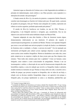 11
Antonioni segue as obsessões de Cortázar com a visão fragmentária da realidade e o
princípio de indeterminação, muito embora o seu filme proceda a uma expansão (e a
alterações) do enredo e das personagens.9
A banda sonora de Blow-Up, da autoria do pianista e compositor Herbie Hancock,
constitui uma homenagem ao fascínio de Cortázar pelo jazz. De igual modo, a procura
de quadros de paisagens, feita por Thomas num antiquário de Londres, representa um
tributo ao escritor argentino, profundo apaixonado pela pintura.10
O enredo de Blow-Up localiza-se em Londres, no ano de 1966. Thomas, o
protagonista, é um fotógrafo narcísico e arrogante, que, casualmente, fixa na sua
objectiva um casal envolvido numa turbulenta relação em Maryon Park.
Enquanto adaptação de uma obra literária, o filme de Antonioni mostra alguns
distanciamentos relativamente ao seu intertexto. O primeiro diz respeito à
caracterização do protagonista: ao contrário de Michel, Thomas é um reputado fotógrafo
que exerce a sua actividade num universo propício à criação de ilusões e ao esbatimento
de fronteiras entre a realidade e a ficção: o universo da moda11
. Faz da reputação um
instrumento privilegiado para seduzir jovens raparigas dispostas a quase tudo para
serem aceites como modelos fotográficos. Mostra-se desdenhoso com todas elas, como
pode comprovar-se na resposta à súplica de duas jovens para que lhes dispense dois
minutos: “Nem tenho dois minutos para tirar o apêndice”. Como ser humano, como
fotógrafo, como sedutor e como coleccionador de antiguidades, Thomas é um ser
inconsequente e errático: a observação de um casal de homossexuais desperta-lhe uma
homofóbica repulsa; a cena de sedução que envolve as fotografias tiradas à primeira
modelo termina no momento em que Thomas se lança sobre um sofá; o encontro com a
mulher do parque, que procura recuperar as fotografias, não vai além de um beijo; a
relação com as diversas modelos fotografadas chega a ser agressiva (ora porque o
fotógrafo grita, ora porque rapidamente se cansa e as abandona, pedindo-lhes que
9
Cf. Timothy Corrigan (2000: 60-1).
10
A propósito da influência do Surrealismo em Cortázar, defende Peter Standish (2001: 53) que “among
the surrealists the painters were at least as influential as were the writers. Cortázar went on record several
times saying that he would have liked to be a painter”. Entre os muitos pintores referidos na obra do
escritor artgentino, destacam-se Van Eyck, Picasso, Boticelli, Dürer, Magritte, Bacon, Max Ernst e o
pintor surrealista belga Paul Delvaux.
11
Observa Maria João Baltazar (2008: 2381) que a “construção de Thomas foi influenciada pela
personalidade do fotógrafo inglês David Bailey (1938-), que se notabilizou como fotógrafo de moda e de
celebridades na Londres dos Swinging Sixties – Andy Warhol, os Beatles e Mick Jagger foram algumas
das personalidades que fotografou. A sua ascensão na revista Vogue foi consequência de um trabalho
novo e pessoal, que se afirmou através da cumplicidade e da proximidade estabelecida entre fotógrafo e
modelo de acordo com a própria transformação social da década de 1960”.
 