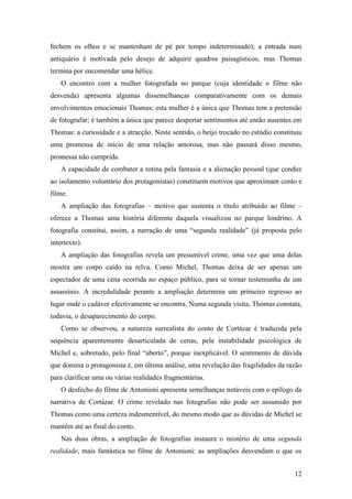 12
fechem os olhos e se mantenham de pé por tempo indeterminado); a entrada num
antiquário é motivada pelo desejo de adquirir quadros paisagísticos, mas Thomas
termina por encomendar uma hélice.
O encontro com a mulher fotografada no parque (cuja identidade o filme não
desvenda) apresenta algumas dissemelhanças comparativamente com os demais
envolvimentos emocionais Thomas: esta mulher é a única que Thomas tem a pretensão
de fotografar; é também a única que parece despertar sentimentos até então ausentes em
Thomas: a curiosidade e a atracção. Neste sentido, o beijo trocado no estúdio constituiu
uma promessa de início de uma relação amorosa, mas não passará disso mesmo,
promessa não cumprida.
A capacidade de combater a rotina pela fantasia e a alienação pessoal (que conduz
ao isolamento voluntário dos protagonistas) constituem motivos que aproximam conto e
filme.
A ampliação das fotografias – motivo que sustenta o título atribuído ao filme –
oferece a Thomas uma história diferente daquela visualizou no parque londrino. A
fotografia constitui, assim, a narração de uma “segunda realidade” (já proposta pelo
intertexto).
A ampliação das fotografias revela um presumível crime, uma vez que uma delas
mostra um corpo caído na relva. Como Michel, Thomas deixa de ser apenas um
espectador de uma cena ocorrida no espaço público, para se tornar testemunha de um
assassínio. A incredulidade perante a ampliação determina um primeiro regresso ao
lugar onde o cadáver efectivamente se encontra. Numa segunda visita, Thomas constata,
todavia, o desaparecimento do corpo.
Como se observou, a natureza surrealista do conto de Cortázar é traduzida pela
sequência aparentemente desarticulada de cenas, pela instabilidade psicológica de
Michel e, sobretudo, pelo final “aberto”, porque inexplicável. O sentimento de dúvida
que domina o protagonista é, em última análise, uma revelação das fragilidades da razão
para clarificar uma ou várias realidades fragmentárias.
O desfecho do filme de Antonioni apresenta semelhanças notáveis com o epílogo da
narrativa de Cortázar. O crime revelado nas fotografias não pode ser assumido por
Thomas como uma certeza indesmentível, do mesmo modo que as dúvidas de Michel se
mantêm até ao final do conto.
Nas duas obras, a ampliação de fotografias instaura o mistério de uma segunda
realidade, mais fantástica no filme de Antonioni: as ampliações desvendam o que os
 