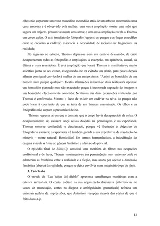 13
olhos não captaram: um rosto masculino escondido atrás de um arbusto testemunha uma
cena amorosa e é observado pela mulher; uma outra ampliação mostra uma mão que
segura um objecto, presumivelmente uma arma; e uma nova ampliação revela a Thomas
um corpo caído. O acto imediato do fotógrafo (regresso ao parque e ao lugar específico
onde se encontra o cadáver) evidencia a necessidade de racionalizar fragmentos da
realidade.
No regresso ao estúdio, Thomas depara-se com um cenário devassado, de onde
desapareceram todas as fotografias e ampliações, à excepção, em aparência, casual, da
última e mais reveladora. É esta ampliação que levará Thomas a manifestar-se muito
assertivo junto do seu editor, assegurando-lhe ter evitado um crime, para pouco depois
afirmar com igual convicção à mulher de um amigo pintor: “Assisti ao homicídio de um
homem num parque qualquer”. Destas afirmações inferem-se duas realidades opostas:
um homicídio planeado mas não executado graças à inesperada captação de imagens e
um homicídio efectivamente cometido. Nenhuma das duas presunções realizadas por
Thomas é confirmada. Mesmo o facto de existir um cadáver na relva do parque não
pode levar à conclusão de que se trata de um homem assassinado. Os olhos e as
fotografias não captam o presumível delito.
Thomas regressa ao parque e constata que o corpo havia desaparecido da relva. O
desaparecimento do cadáver lança novas dúvidas na personagem e no espectador.
Thomas sente-se confundido e desalentado, porque vê frustrado o objectivo de
fotografar o cadáver; o espectador vê também gorada a sua expectativa de resolução do
mistério – morte natural? Homicídio? Em termos hermenêuticos, a indecifração do
enigma vincula o filme ao género fantástico e afasta-o do policial.
O episódio final de Blow-Up constitui uma metáfora do filme: nas ocupações
profissional e de lazer, Thomas movimenta-se em permanência num universo onde se
esbateram as fronteiras entre a realidade e a ficção, mas acaba por aceitar a dimensão
fantástica (aberta) da realidade, porque se deixa envolver num imaginário jogo de ténis.
3. Conclusão
O enredo de “Las babas del diablo” apresenta semelhanças manifestas com a
estética surrealista. O conto, caótico na sua organização discursiva (alternâncias de
vozes de enunciação, cortes na diegese e ambiguidades gramaticais) refracta um
universo repleto de imprecisões, que Antonioni recupera através dos cortes de que é
feito Blow-Up.
 