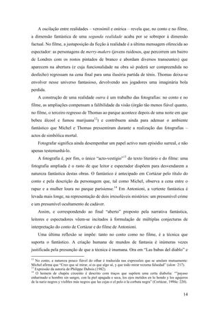 14
A oscilação entre realidades – verosímil e onírica – revela que, no conto e no filme,
a dimensão fantástica de uma segunda realidade acaba por se sobrepor à dimensão
factual. No filme, a justaposição da ficção à realidade é a última mensagem oferecida ao
espectador: as personagens de merry-makers (jovens ruidosos, que percorrem um bairro
de Londres com os rostos pintados de branco e abordam diversos transeuntes) que
aparecem na abertura (e cuja funcionalidade na obra só poderá ser compreendida no
desfecho) regressam na cena final para uma ilusória partida de ténis. Thomas deixa-se
envolver nesse universo fantasioso, devolvendo aos jogadores uma imaginária bola
perdida.
A construção de uma realidade outra é um trabalho das fotografias: no conto e no
filme, as ampliações compensam a falibilidade da visão (órgão tão menos fiável quanto,
no filme, o terceiro regresso de Thomas ao parque acontece depois de uma noite em que
bebeu álcool e fumou marijuana12
) e contribuem ainda para adensar o ambiente
fantástico que Michel e Thomas pressentiram durante a realização das fotografias –
actos de simbólica mortal.
Fotografar significa ainda desempenhar um papel activo num episódio surreal, e não
apenas testemunhá-lo.
A fotografia é, por fim, o único “acto-vestígio”13
do texto literário e do filme: uma
fotografia ampliada é o rasto de que leitor e espectador dispõem para desvendarem a
natureza fantástica destas obras. O fantástico é antecipado em Cortázar pelo título do
conto e pela descrição da personagem que, tal como Michel, observa a cena entre o
rapaz e a mulher loura no parque parisiense.14
Em Antonioni, a vertente fantástica é
levada mais longe, na representação de dois irresolúveis mistérios: um presumível crime
e um presumível ocultamento de cadáver.
Assim, e correspondendo ao final “aberto” proposto pela narrativa fantástica,
leitores e espectadores vêem-se incitados à formulação de múltiplas conjecturas de
interpretação do conto de Cortázar e do filme de Antonioni.
Uma última reflexão se impõe: tanto no conto como no filme, é a técnica que
suporta o fantástico. A criação humana de mundos de fantasia é inúmeras vezes
justificada pela presunção de que a técnica é inumana. Ora em “Las babas del diablo” e
12
No conto, a natureza pouco fiável do olhar é traduzida nas expressões que se anulam mutuamente:
Michel afirma que “Creo que sé mirar, si es que algo sé, y que todo mirar rezuma falsedad” (idem: 217).
13
Expressão da autoria de Philippe Dubois (1982).
14
O homem de chapéu cinzento é descrito com traços que supõem uma certa diabolia: “”payaso
enharinado u hombre sin sangre, con la piel apagada e seca, los ojos metidos en lo hondo y los agujeros
de la nariz negros y visibles más negros que las cejas o el pelo o la corbata negra” (Cortázar, 1994a: 220).
 