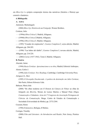 15
em Blow-Up é a própria composição técnica das narrativas (literária e fílmica) que
constrói o fantástico.
4. Bibliografia
A. Activa
Antonioni, Michelangelo
(2004) Blow-Up. História de um Fotógrafo, Warner Brothers.
Cortázar, Julio
– – (1994a) Obra Crítica/1, Madrid, Alfaguara.
– – (1994b) Obra Crítica/2,Madrid, Alfaguara.
– – (1994c) Obra Crítica/3, Madrid, Alfaguara.
– – (1995) “Cazador de crepúsculos”, Cuentos Completos/2, sexta edición, Madrid,
Alfaguara, pp. 284-285.
– – (1996) “Las babas del diablo”, Cuentos Completos/1, novena edición, Madrid,
Alfaguara, pp. 214-224.
– – (2002) Cartas (1937-1963), Tomo I, Madrid, Alfaguara.
B. Passiva
Alazraki, Jaime
(1994) Hacia Cortázar. Aproximaciones a su obra, Madrid, Editorial Anthropos.
Alonso, Carlos J.
(1998) Julio Cortázar. ew Readings, Cambridge, Cambridge University Press.
Arrigucci Jr., Davi
(1995) O Escorpião Encalacrado. A poética da destruição em Julio Cortázar,
São Paulo, Editora Schwarcz Ltda.
Baltazar, Maria João
(2008) “Do olhar moderno em O Homem da Câmara de Filmar ao olhar do
fotógrafo em BlowUp, Moisés de Lemos Martins e Manuel Pinto (Orgs),
Comunicação e Cidadania. Actas do 5º Congresso da Associação Portuguesa de
Ciências da Comunicação, Braga, Centro de Estudos de Comunicação e
Sociedade (Universidade do Minho), pp. 2373-2384.
Ceserani, Remo
(1996) Il fantastico, Bologna, Il Mulino.
Corrigan, Timothy
(2000) Film and Literature. An Introduction and Reader, New Jersey, Prentice
Hall.
 