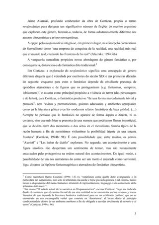 3
Jaime Alazraki, profundo conhecedor da obra de Cortázar, propôs o termo
neofantástico para designar um significativo número de ficções do escritor argentino
que exploram este género, fazendo-o, todavia, de forma substancialmente diferente dos
autores oitocentistas e primo-novecentistas.
A opção pelo neofantástico integra-se, em primeiro lugar, na concepção cortazariana
do Surrealismo como “una empresa de conquista de la realidad, una realidad más real
que el mundo real, cruzando las fronteras de lo real” (Alazraki, 1994: 66).
A vanguarda surrealista propiciou novas abordagens do género fantástico e, por
consequência, distanciou-o do fantástico dito tradicional.4
Em Cortázar, a exploração do neofantástico significa uma concepção do género
diferente daquela que é veiculada por escritores do século XIX e das primeiras décadas
do seguinte: enquanto para estes o fantástico depende da obsidiante presença de
episódios aterradores e de figuras que os protagonizam (e.g. fantasmas, vampiros,
lobisomens)5
, e assume como principal propósito a vivência do terror (das personagens
e do leitor), para Cortázar, o fantástico produz-se “de una forma marcadamente trivial y
prosaica”, sem “avisos y premoniciones, guiones adecuados y ambientes apropiados
como en la literatura gótica o en los modernos relatos fantásticos de baja calidad. (…)
Siempre he pensado que lo fantástico no aparece de forma áspera o directa, ni es
cortante, sino que más bien se presenta de una manera que podríamos llamar intersticial,
que se desliza entre dos momentos o dos actos en el mecanismo binario típico de la
razón humana a fin de permitirnos vislumbrar la posibilidad latente de una tercera
frontera” (Cortázar, 1994b: 98). É esta possibilidade que, entre muitos, os contos
“Axolotl” e “Las babas de diablo” exploram. No segundo, um acontecimento e uma
figura insólitos não despertam um sentimento de temor, mas são naturalmente
encaixados pelo protagonista na ordem natural dos acontecimentos. De igual modo, a
possibilidade de um dos narradores do conto ser um morto é encarada como verosímil,
logo, distante da hipótese fantasmagórica e aterradora do fantástico oitocentista.
4
Como reconhece Remo Ceserani (1996: 133-4), “esperienze come quelle delle avanguardie e in
particolare del surrealismo, non solo in letteratura ma anche e forse più nella pintura e nel cinema, hanno
messo a disposizione del modo fantastico strumenti di rapresentazione, linguaggi e una concezione della
letteratura tutti nuovi”.
5
No ensaio “El estado actual de la narrativa en Hispanoamérica”, escreve Cortázar: “algo me indicaba
desde el comienzo que el camino formal de esa otra realidad no se encontraba en los recursos y trucos
literarios de que depende la literatura fantástica tradicional para su tan celebrado ‘pathos’, que no se
encontraba en esa escenografía verbal que consiste en ‘desorientar’ al lector desde el principio
condicionándole dentro de un ambiente morboso a fin de obligarle a acceder dócilmente al misterio y al
terror” (Cortázar, 1994c: 96).
 