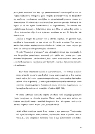 6
produção do americano Man Ray, cujo aposta em novas técnicas fotográficas teve por
objectivo substituir o princípio de que a fotografia é uma reprodução fiel da realidade
por aquele que reenvia para a surrealidade e a subjectividade) incluem a colagem e a
fotomontagem. Técnicas como o close e o informe procuram apreender detalhes de um
objecto ou de uma figura, desarticulando-o ou fragmentando-o. São também estes
propósitos que dominam os fotógrafos do conto e do filme em análise. Em ambos, os
valores testemunhais, objectivos e rigorosos, associados ao acto de fotografar, são
neutralizados.
Analisar a relação de Cortázar com o cinema significa, em primeiro lugar,
considerar o lugar ocupado por esta arte na obra do escritor argentino. Essa presença
permite duas leituras: aquela que revela o fascínio de Cortázar pelo cinema e aquela que
traduz um certo desencanto perante alguns realizadores.
O conto “Cazador de crepúsculos” uma admiração (reforçada pela constatação de
uma incapacidade pessoalmente assumida) pela aptidão do cineasta para captar
momentos excepcionais. Cortázar valoriza, não a técnica de um director de cinema, mas
a sua habilidade (de que o escritor se sente destituído) para fixar eternamente momentos
extraordinários:
Si yo fuera cineasta me dedicaría a cazar crepúsculos. Todo lo tengo estudiado
menos el capital necesario para el safari, porque un crepúsculo no se deja cazar así
nomás, quiero decir que a veces empieza poquita cosa y justo cuando se lo abandona
le salen todas las plumas (…). Para llegar al crepúsculo definitivo tendía que filmar
cuarenta o cincuenta, porque si fuera cineasta tendría las mismas exigencias que con
las palabras, las mujeres o la geopolítica (Cortázar, 1995: 284).
O cinema (sobretudo surrealista) importa a Cortázar como imaginação puramente
visual, encontrando no cineasta argentino Manuel Antín, com quem privou, um
exemplo paradigmático desta capacidade imaginativa. Em 1963, quando colabora com
Antín na adaptação fílmica da obra Circe, escreve Cortázar:
Asistir al funcionamiento mental de un cineasta es algo asombroso. Yo adelantaba
una sugestión cualquiera sobre el cuento, y de inmediato Antón se quedaba como en
trance. (…) Una imaginación puramente visual es algo extraordinario, y mi trabajo
 