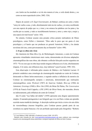 7
con Antón me ha enseñado a ver de otra manera el cine, a verlo desde dentro, y no
como un mero espectáculo (idem, 2002: 324).
Depois de assistir a El Ángel Exterminador, de Buñuel, confessa em carta a Antín:
“estoy de vuelta a casa, y todo, absolutamente todo me da vueltas, y te estoy escribiendo
con una especie de pulpo que va y viene y me arranca las palabras con las patas y las
escribe por su cuenta, y todo es increíblemente hermoso y atroz y entre rojo y mujer y
una especie de total locura” (idem: 143).
No entanto, Cortázar assume uma posição crítica perante realizadores de filmes
psicológicos, como Fellini e Antonioni: “Dios sabe lo poco que me gusta el cine
psicológico y el hastío que me producen en general Antonioni, Fellini y los demás
novelistas del cine, como perversamente doy en llamarlos” (idem: 498).
2. O que os olhos não vêem
2.1. Intertexto do filme Blow-Up, de Michelangelo Antonioni, o conto de Cortázar
apresenta virtualidades intertextuais mais vastas, demonstradas em diversas adaptações
cinematográficas das suas obras, não obstante a reflexão feita pelo escritor argentino em
1973: “Yo no creo que mi obra haya tenido ninguna influencia en el cine, absolutamente
ninguna. A lo sumo, una influencia muy, muy indirecta” (apud Luciani, 1998: 183).
Esta observação é infirmada pelos ensaios de Mahieu e de Frederick Luciani. O
primeiro estabelece uma cronologia da cinematografia inspirada no conto de Cortázar,
destacando os filmes latino-americanos; o segundo analisa a influência da narrativa de
Cortázar na cinematografia europeia e americana, demonstrando que realizações
cinematográficas como Weekend (1967) de Jean-Luc Godard, Blow-up (1966) de
Antonioni, Greetings (1968) e Blow Out (1981) de Brian De Palma, The Conversation
(1974) de Francis Ford Coppola, e JFK (1991) de Oliver Stone, são marcadas, directa
ou indirectamente, pela influência do conto de Cortázar.7
2.2. O conto “Las babas del diablo” (1959) apresenta uma diegese aparentemente
simples. O narrador-protagonista é um fotógrafo que vive em Paris e relata um episódio
ocorrido numa manhã de domingo. A descrição realista que inicia o texto cria um efeito
de verosimilhança (mesmo biográfica, pois Cortázar passou grande parte da sua
existência na capital francesa e foi um profundo apaixonado pela fotografia): “Roberto
7
Cf. José Mahieu (1980: 640-646) e Frederick Luciani (1998: 183-207).
Bastaria uma consulta do sítio www.geocities.com/juliocortazar_arg para conhecer uma cronologia
exaustiva da cinematografia latino-americana e europeia inspirada em obras de Julio Cortázar.
 