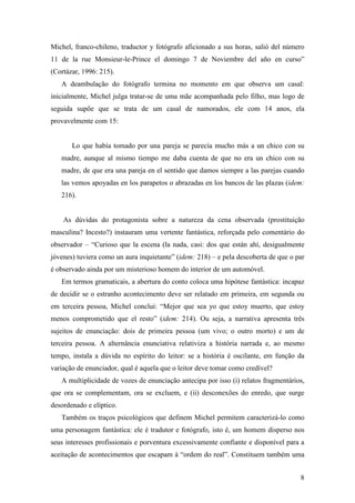 8
Michel, franco-chileno, traductor y fotógrafo aficionado a sus horas, salió del número
11 de la rue Monsieur-le-Prince el domingo 7 de Noviembre del año en curso”
(Cortázar, 1996: 215).
A deambulação do fotógrafo termina no momento em que observa um casal:
inicialmente, Michel julga tratar-se de uma mãe acompanhada pelo filho, mas logo de
seguida supõe que se trata de um casal de namorados, ele com 14 anos, ela
provavelmente com 15:
Lo que había tomado por una pareja se parecía mucho más a un chico con su
madre, aunque al mismo tiempo me daba cuenta de que no era un chico con su
madre, de que era una pareja en el sentido que damos siempre a las parejas cuando
las vemos apoyadas en los parapetos o abrazadas en los bancos de las plazas (idem:
216).
As dúvidas do protagonista sobre a natureza da cena observada (prostituição
masculina? Incesto?) instauram uma vertente fantástica, reforçada pelo comentário do
observador – “Curioso que la escena (la nada, casi: dos que están ahí, desigualmente
jóvenes) tuviera como un aura inquietante” (idem: 218) – e pela descoberta de que o par
é observado ainda por um misterioso homem do interior de um automóvel.
Em termos gramaticais, a abertura do conto coloca uma hipótese fantástica: incapaz
de decidir se o estranho acontecimento deve ser relatado em primeira, em segunda ou
em terceira pessoa, Michel conclui: “Mejor que sea yo que estoy muerto, que estoy
menos comprometido que el resto” (idem: 214). Ou seja, a narrativa apresenta três
sujeitos de enunciação: dois de primeira pessoa (um vivo; o outro morto) e um de
terceira pessoa. A alternância enunciativa relativiza a história narrada e, ao mesmo
tempo, instala a dúvida no espírito do leitor: se a história é oscilante, em função da
variação de enunciador, qual é aquela que o leitor deve tomar como credível?
A multiplicidade de vozes de enunciação antecipa por isso (i) relatos fragmentários,
que ora se complementam, ora se excluem, e (ii) desconexões do enredo, que surge
desordenado e elíptico.
Também os traços psicológicos que definem Michel permitem caracterizá-lo como
uma personagem fantástica: ele é tradutor e fotógrafo, isto é, um homem disperso nos
seus interesses profissionais e porventura excessivamente confiante e disponível para a
aceitação de acontecimentos que escapam à “ordem do real”. Constituem também uma
 