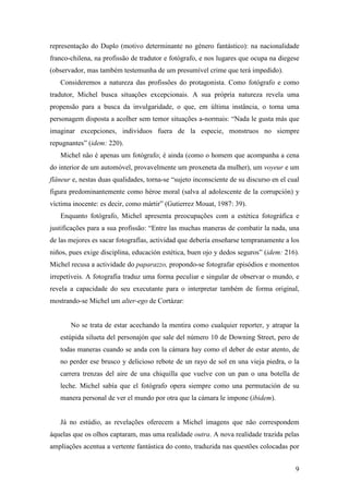 9
representação do Duplo (motivo determinante no género fantástico): na nacionalidade
franco-chilena, na profissão de tradutor e fotógrafo, e nos lugares que ocupa na diegese
(observador, mas também testemunha de um presumível crime que terá impedido).
Consideremos a natureza das profissões do protagonista. Como fotógrafo e como
tradutor, Michel busca situações excepcionais. A sua própria natureza revela uma
propensão para a busca da invulgaridade, o que, em última instância, o torna uma
personagem disposta a acolher sem temor situações a-normais: “Nada le gusta más que
imaginar excepciones, individuos fuera de la especie, monstruos no siempre
repugnantes” (idem: 220).
Michel não é apenas um fotógrafo; é ainda (como o homem que acompanha a cena
do interior de um automóvel, provavelmente um proxeneta da mulher), um voyeur e um
flâneur e, nestas duas qualidades, torna-se “sujeto inconsciente de su discurso en el cual
figura predominantemente como héroe moral (salva al adolescente de la corrupción) y
víctima inocente: es decir, como mártir” (Gutierrez Mouat, 1987: 39).
Enquanto fotógrafo, Michel apresenta preocupações com a estética fotográfica e
justificações para a sua profissão: “Entre las muchas maneras de combatir la nada, una
de las mejores es sacar fotografías, actividad que debería enseñarse tempranamente a los
niños, pues exige disciplina, educación estética, buen ojo y dedos seguros” (idem: 216).
Michel recusa a actividade do paparazzo, propondo-se fotografar episódios e momentos
irrepetíveis. A fotografia traduz uma forma peculiar e singular de observar o mundo, e
revela a capacidade do seu executante para o interpretar também de forma original,
mostrando-se Michel um alter-ego de Cortázar:
No se trata de estar acechando la mentira como cualquier reporter, y atrapar la
estúpida silueta del personajón que sale del número 10 de Downing Street, pero de
todas maneras cuando se anda con la cámara hay como el deber de estar atento, de
no perder ese brusco y delicioso rebote de un rayo de sol en una vieja piedra, o la
carrera trenzas del aire de una chiquilla que vuelve con un pan o una botella de
leche. Michel sabía que el fotógrafo opera siempre como una permutación de su
manera personal de ver el mundo por otra que la cámara le impone (ibidem).
Já no estúdio, as revelações oferecem a Michel imagens que não correspondem
àquelas que os olhos captaram, mas uma realidade outra. A nova realidade trazida pelas
ampliações acentua a vertente fantástica do conto, traduzida nas questões colocadas por
 