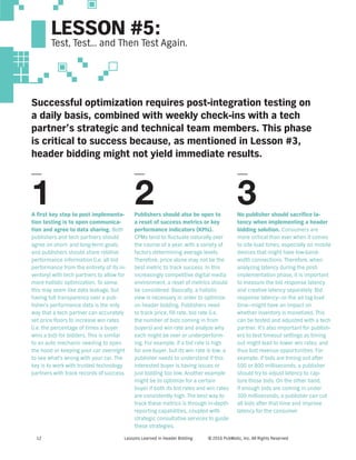 Lessons Learned in Header Bidding © 2016 PubMatic, Inc. All Rights Reserved12
LESSON #5:
Test, Test… and Then Test Again.
Successful optimization requires post-integration testing on
a daily basis, combined with weekly check-ins with a tech
partner’s strategic and technical team members. This phase
is critical to success because, as mentioned in Lesson #3,
header bidding might not yield immediate results.
A first key step to post implementa-
tion testing is to open communica-
tion and agree to data sharing. Both
publishers and tech partners should
agree on short- and long-term goals,
and publishers should share relative
performance information (i.e. all bid
performance from the entirety of its in-
ventory) with tech partners to allow for
more holistic optimization. To some,
this may seem like data leakage, but
having full transparency over a pub-
lisher’s performance data is the only
way that a tech partner can accurately
set price floors to increase win rates
(i.e. the percentage of times a buyer
wins a bid) for bidders. This is similar
to an auto mechanic needing to open
the hood or keeping your car overnight
to see what’s wrong with your car. The
key is to work with trusted technology
partners with track records of success.
Publishers should also be open to
a reset of success metrics or key
performance indicators (KPIs).
CPMs tend to fluctuate naturally over
the course of a year, with a variety of
factors determining average levels.
Therefore, price alone may not be the
best metric to track success. In this
increasingly competitive digital media
environment, a reset of metrics should
be considered. Basically, a holistic
view is necessary in order to optimize
on header bidding. Publishers need
to track price, fill rate, bid rate (i.e.
the number of bids coming in from
buyers) and win rate and analyze why
each might be over or underperform-
ing. For example, if a bid rate is high
for one buyer, but its win rate is low, a
publisher needs to understand if this
interested buyer is having issues or
just bidding too low. Another example
might be to optimize for a certain
buyer if both its bid rates and win rates
are consistently high. The best way to
track these metrics is through in-depth
reporting capabilities, coupled with
strategic consultative services to guide
these strategies.
No publisher should sacrifice la-
tency when implementing a header
bidding solution. Consumers are
more critical than ever when it comes
to site load times, especially on mobile
devices that might have low-band-
width connections. Therefore, when
analyzing latency during the post-
implementation phase, it is important
to measure the bid response latency
and creative latency separately. Bid
response latency—or the ad tag load
time—might have an impact on
whether inventory is monetized. This
can be tested and adjusted with a tech
partner. It’s also important for publish-
ers to test timeout settings as timing
out might lead to lower win rates, and
thus lost revenue opportunities. For
example, if bids are timing out after
500 or 800 milliseconds, a publisher
should try to adjust latency to cap-
ture those bids. On the other hand,
if enough bids are coming in under
300 milliseconds, a publisher can cut
all bids after that time and improve
latency for the consumer.
1 2 3
 