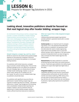 Lessons Learned in Header Bidding © 2016 PubMatic, Inc. All Rights Reserved14
LESSON 6:
Prepare for Wrapper Tag Solutions in 2016
Looking ahead, innovative publishers should be focused on
that next logical step after header bidding: wrapper tags.
As mentioned in the previous section, wrapper tags
provide a number of benefits in header bidding
implementation and ad operations but can be
even more challenging to integrate, requiring more
technical resources than most header bidding
setups. To prepare for the wave of wrapper tag
solutions coming in 2016, publishers need to
understand what to expect in these solutions.
Publishers considering a wrapper tag solution
should be asking themselves several questions,
including
Should I integrate a wrapper tag, and if so, when?
Similar to Lesson #1, the answer to this question largely
depends on how advanced a publisher’s technical
resources are and where the publisher is in its header
bidding evolution.
For publishers with limited resources, a wrapper
tag can precede a header bidding setup. Think of it like
building a garage for your cars before you actually buy
the cars. A wrapper tag is an infrastructure to house
multiple header bidding tags. However, as any car
owner knows, taking care of multiple cars can
be a hassle. The same is true for multiple header tags,
so publishers should take heed.
For publishers with significant resources that are
well-versed in header bidding, wrapper tags can
improve on header tag setups by creating operational
efficiencies in header tag management and providing
more consolidated, enterprise-level reporting and
analytics. However, even for publishers that are
experienced in header bidding, wrapper solutions
involve sufficient technical resources to implement.
What can I expect from a fully integrated wrapper
tag solution?
Leading enterprise-level wrapper tag solutions
provide publisher’s operations teams with a number
of key features:
Control panels are an important part of a wrapper
tag solution. This is the dashboard that effectively
gives control to a publisher’s ad operations team
and eliminates the need to involve engineering
teams (think of the workflow chart in Lesson #4
without having to rely on engineers in the optimization
process). Ad operations teams can also manage (i.e.
add or remove) all of their header tags from this
control panel.
Demand levers that allow publishers to automate
ad decisioning from both direct and indirect demand
sources. These levers give publishers the ability to give
preference to buyers that might have higher bids or
win-rates.
Integrated analytics and real-time reporting
capabilities will also be built into this control panel.
Leading solutions will provide not only the tools to
monitor and measure yield (e.g. CPM, revenue, etc.),
but also tools to measure performance metrics
(e.g. bid rate, win rate, timeout rate, etc.) and latency,
to preserve a high-quality experience for publishers’
audiences.
 