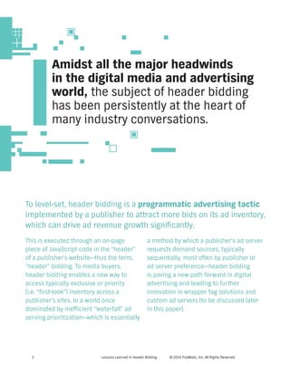 Lessons Learned in Header Bidding © 2016 PubMatic, Inc. All Rights Reserved3
To level-set, header bidding is a programmatic advertising tactic
implemented by a publisher to attract more bids on its ad inventory,
which can drive ad revenue growth significantly.
This is executed through an on-page
piece of JavaScript code in the “header”
of a publisher’s website—thus the term,
“header” bidding. To media buyers,
header bidding enables a new way to
access typically exclusive or priority
(i.e. “first-look”) inventory across a
publisher’s sites. In a world once
dominated by inefficient “waterfall” ad
serving prioritization—which is essentially
Amidst all the major headwinds
in the digital media and advertising
world, the subject of header bidding
has been persistently at the heart of
many industry conversations.
a method by which a publisher’s ad server
requests demand sources, typically
sequentially, most often by publisher or
ad server preference—header bidding
is paving a new path forward in digital
advertising and leading to further
innovation in wrapper tag solutions and
custom ad servers (to be discussed later
in this paper).
 