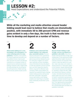 Lessons Learned in Header Bidding © 2016 PubMatic, Inc. All Rights Reserved6
While all the marketing and media attention around header
bidding would lead most to believe that results are dramatically
positive, with immediate 50 to 200 percent CPM and revenue
gains evident in only a few days, the truth is that results take
time to develop and depend on a number of factors.
While header bidding isn’t a new
technology in the marketplace, it’s
a new marketing tactic for many
publishers. Therefore, most publish-
ers require significant education and
consultation to learn how to audit
their ad server line items and allocate
inventory to an increased number of
demand sources delivered by header
bidding. Publishers with a higher level
of understanding into ad serving tac-
tics will experience a flatter learning
curve and see positive results sooner.
Publishers must understand that
header bidding is not a plug-and-
play, automated solution. Success
requires dedication from operational
and technical teams in utilizing avail-
able tuning controls, followed by care-
ful, meticulous analytics and report-
ing to optimize on these campaigns.
Lesson #4 details the key role players
on both the publisher and tech partner
side—and their respective responsi-
bilities—required for effective imple-
mentation. While manual efforts are
required from publisher teams, leading
header bidding solutions will provide
the tools—especially in tag perfor-
mance optimization, price setting,
analytics and reporting—to empower
those individuals and set them up for
success.
Because header bidding is code
on page, success can depend on a
publisher’s site traffic. Gains from
header bidding will likely emerge most
notably when a site experiences traffic
spikes that attract higher volumes of
inventory demand. An example of this
is when a news site reports on a sud-
den, major news story, and creates in-
ventory demand or “fluctuation peaks.”
In this instance, header bidding brings
more demand sources to the publish-
er, resulting in higher fill rates, CPMs
and revenue than without a solution
in place. And while these fluctuation
peaks might only come once a week
or month, incremental improvements
should be carefully tracked through an
integrated analytics and reporting plat-
form. The highest-performing header
bidding solutions are optimized for
the unpredictable ebbs and flows of a
publisher’s site traffic.
1 2 3
LESSON #2:
Heed Expectations and Understand the Potential Pitfalls.
 