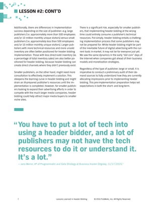 Lessons Learned in Header Bidding © 2016 PubMatic, Inc. All Rights Reserved7
You have to put a lot of tech into
using a header bidder, and a lot of
publishers may not have the tech
resources to do it or understand it.
It’s a lot.”
— Jana Meron, VP of Programmatic and Data Strategy at Business Insider (Digiday, 11/17/2015) 1
Additionally, there are differences in implementation
success depending on the size of publisher—e.g. large
publishers (i.e. approximately more than 500 employees
and/or 10 million monthly unique visitors) versus small
publishers (i.e. approximately less than 500 employees
and/or 10 million monthly unique visitors). Larger pub-
lishers with more technical resources and more unsold
inventory are often better positioned for header bidding
implementation. Those with less direct-sold inventory (as
a percentage of total inventory sales) are also better po-
sitioned for header bidding, because header bidding can
create direct channels where they didn’t previously exist.
Smaller publishers, on the other hand, might need more
consultation to effectively implement a solution. This
steepens the learning curve in header bidding and might
drain an ill-prepared publisher’s resources until the im-
plementation is completed. However, for smaller publish-
ers looking to expand their advertising efforts in order to
compete with the much larger media companies, header
bidding could help attract major media buyers to smaller
niche sites.
There is a significant risk, especially for smaller publish-
ers, that implementing header bidding at the wrong
time could entirely consume a publisher’s technical
resources. Put simply, header bidding entails a challeng-
ing implementation process that some publishers may
not be prepared for. While header bidding might be part
of the inevitable future of digital advertising with the cur-
rent tools in-market, it may not be for everyone just yet.
We saw the same dynamics in the early “dot com” days of
the Internet when companies got ahead of their business
models and monetization strategies.
Regardless of the type of publisher, large or small, it is
imperative to conduct a preliminary audit of their de-
mand sources to fully understand how they are currently
allocating impressions prior to implementing header
bidding. This pre-implementation preparation helps set
expectations in both the short- and long-term.
”
LESSON #2: CONT’D
 