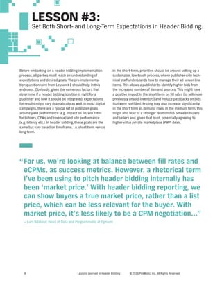 Lessons Learned in Header Bidding © 2016 PubMatic, Inc. All Rights Reserved8
Before embarking on a header bidding implementation
process, all parties must reach an understanding of
expectations and desired goals. The pre-implementa-
tion questionnaire from Lesson #1 should help in this
endeavor. Obviously, given the numerous factors that
determine if a header bidding solution is right for a
publisher and how it should be integrated, expectations
for results might vary dramatically as well. In most digital
campaigns, there are a typical set of publisher goals
around yield performance (e.g. impact on fill, win rates
for bidders, CPMs and revenue) and site performance
(e.g. latency etc.). In header bidding, these goals are the
same but vary based on timeframe, i.e. short-term versus
long-term.
In the short-term, priorities should be around setting up a
sustainable, low-touch process, where publisher-side tech-
nical staff understands how to manage their ad server line
items. This allows a publisher to identify higher bids from
the increased number of demand sources. This might have
a positive impact in the short-term on fill rates (to sell more
previously unsold inventory) and reduce passbacks on bids
that were not filled. Pricing may also increase significantly
in the short term as demand rises. In the medium term, this
might also lead to a stronger relationship between buyers
and sellers and, given that trust, potentially agreeing to
higher-value private marketplace (PMP) deals.
For us, we’re looking at balance between fill rates and
eCPMs, as success metrics. However, a rhetorical term
I’ve been using to pitch header bidding internally has
been ‘market price.’ With header bidding reporting, we
can show buyers a true market price, rather than a list
price, which can be less relevant for the buyer. With
market price, it’s less likely to be a CPM negotiation...”
— Lars Näslund, Head of Data and Programmatic at Egmont
”
LESSON #3:
Set Both Short- and Long-Term Expectations in Header Bidding.
 