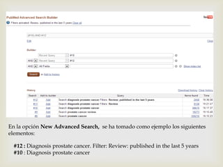 
En la opción New Advanced Search, se ha tomado como ejemplo los siguientes
elementos:
#12 : Diagnosis prostate cancer. Filter: Review: published in the last 5 years
#10 : Diagnosis prostate cancer
 