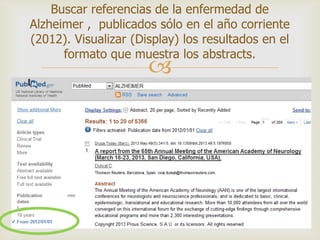 
Buscar referencias de la enfermedad de
Alzheimer , publicados sólo en el año corriente
(2012). Visualizar (Display) los resultados en el
formato que muestra los abstracts.
 