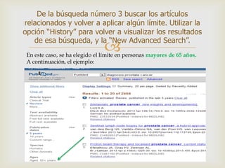 
De la búsqueda número 3 buscar los artículos
relacionados y volver a aplicar algún límite. Utilizar la
opción “History” para volver a visualizar los resultados
de esa búsqueda, y la “New Advanced Search”.
En este caso, se ha elegido el límite en personas mayores de 65 años.
A continuación, el ejemplo:
 