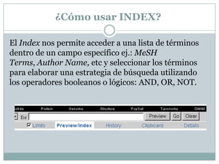 ¿Cómo usar INDEX?
El Index nos permite acceder a una lista de términos
dentro de un campo específico ej.: MeSH
Terms, Author Name, etc y seleccionar los términos
para elaborar una estrategia de búsqueda utilizando
los operadores booleanos o lógicos: AND, OR, NOT.
 