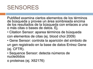 SENSORES
PubMed examina ciertos elementos de los términos
de búsqueda y provee un área sombreada encima
de los resultados de la búsqueda con enlaces a una
o más citas o bases de datos. Ej.
• Citation Sensor: aparea términos de búsqueda
con elementos de citas (ej. blood choi 2009)
• Gene Sensor: controla la aparición del símbolo de
un gen registrado en la base de datos Entrez Gene
(ej. CFTR).
• Sequence Sensor: detecta números de
nucleótidos
o proteinas (ej. X62176)
 