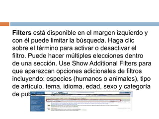 Filters está disponible en el margen izquierdo y
con él puede limitar la búsqueda. Haga clic
sobre el término para activar o desactivar el
filtro. Puede hacer múltiples elecciones dentro
de una sección. Use Show Additional Filters para
que aparezcan opciones adicionales de filtros
incluyendo: especies (humanos o animales), tipo
de artículo, tema, idioma, edad, sexo y categoría
de publicación.
 