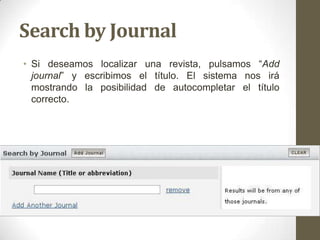 Search by Journal
• Si deseamos localizar una revista, pulsamos “Add
journal” y escribimos el título. El sistema nos irá
mostrando la posibilidad de autocompletar el título
correcto.
 