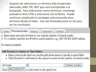 • Después de seleccionar un término elija el operador
adecuado, AND, OR, NOT que será incorporado a la
búsqueda. Para seleccionar varios términos, mantenga
pulsada la tecla CTRL y seleccione con la flecha. Puede
continuar ampliando la estrategia seleccionando otros
términos desde el Index. Una vez finalizado pulse en Go para
ver los resultados.
 