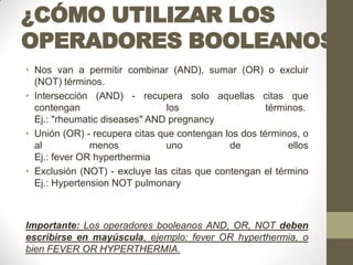 ¿CÓMO UTILIZAR LOS
OPERADORES BOOLEANOS?
• Nos van a permitir combinar (AND), sumar (OR) o excluir
(NOT) términos.
• Intersección (AND) - recupera solo aquellas citas que
contengan los términos.
Ej.: "rheumatic diseases" AND pregnancy
• Unión (OR) - recupera citas que contengan los dos términos, o
al menos uno de ellos
Ej.: fever OR hyperthermia
• Exclusión (NOT) - excluye las citas que contengan el término
Ej.: Hypertension NOT pulmonary
Importante: Los operadores booleanos AND, OR, NOT deben
escribirse en mayúscula, ejemplo: fever OR hyperthermia, o
bien FEVER OR HYPERTHERMIA.
 