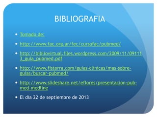 BIBLIOGRAFIA
 Tomado de:
 http://www.fac.org.ar/fec/cursofac/pubmed/
 http://bibliovirtual.files.wordpress.com/2009/11/09111
3_guia_pubmed.pdf
 http://www.fisterra.com/guias-clinicas/mas-sobre-
guias/buscar-pubmed/
 http://www.slideshare.net/eflores/presentacion-pub-
med-medline
 El dia 22 de septiembre de 2013
 