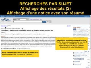 RECHERCHES PAR SUJET
Affichage des résultats (2)
Affichage d'une notice avec son résumé
Pour afficher les notices avec leur résumés
Sélectionner dans ce menu « Abstract »
Références bibliographiques de l’article.
Vérifier dans notre catalogue et la liste A to Z
que la BU ne possède pas la revue
avant de demander la photocopie au
Service du Prêt entre bibliothèques
 