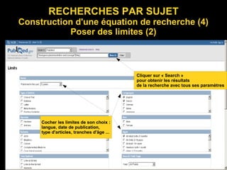RECHERCHES PAR SUJET
Construction d'une équation de recherche (4)
Poser des limites (2)
Cliquer sur « Search »
pour obtenir les résultats
de la recherche avec tous ses paramètres
Cocher les limites de son choix :
langue, date de publication,
type d'articles, tranches d'âge ...
 