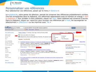 Personnaliser vos références
Pour sélectionner vos références, passer par le menu « Send to »:
Le «clipboard», votre panier de sélection, permet de conserver des références préalablement cochées.
Une fois enregistrées dans le clipboard, vos références apparaissent avec la mention en orange « item
in clipboard ». Pour accéder à votre clipboard, cliquer sur item. Votre clipboard est conservé 8 heures.
Dans le clipboard, cliquer sur «send to» pour envoyer vos références par e-mail, les sauvegarder en
sélectionnant « collections » ou les imprimer avec file »
27/02/2015
14
 