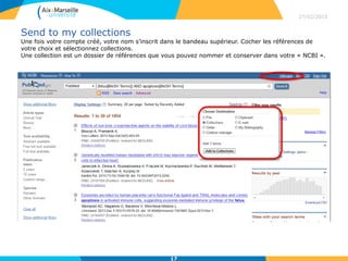 Send to my collections
Une fois votre compte créé, votre nom s’inscrit dans le bandeau supérieur. Cocher les références de
votre choix et sélectionnez collections.
Une collection est un dossier de références que vous pouvez nommer et conserver dans votre « NCBI ».
27/02/2015
17
 