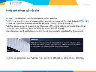 Présentation générale
PubMed comme Public Medline ou Publisher in Medline.
PubMed est une interface d’interrogation gratuite qui permet l’accès à la base MEDLINE,
la base de données biomédicale de la National Library of Medicine(NLM).
PUbMed donne accès à plus de 23 millions de références bibliographiques des articles
contenus dans Medline.( plus de 5600 journaux biomédicaux).
Les références sont quotidiennement mises à jour dans la base(sauf le dimanche).
Medline est accessible sur Pubmed mais aussi via EBSCOhost et le Web of Science.
27/02/2015
Titre de la Présentation
> Titre de la partie
2
 