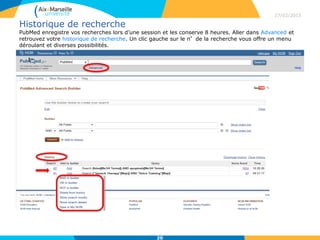 Historique de recherche
PubMed enregistre vos recherches lors d’une session et les conserve 8 heures. Aller dans Advanced et
retrouvez votre historique de recherche. Un clic gauche sur le n°de la recherche vous offre un menu
déroulant et diverses possibilités.
27/02/2015
20
 