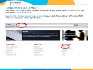 Rechercher avec le MESH
Sélectionner MeSH dans le menu déroulant de la page d’accueil ou aller dans « More Ressource » et
sélectionner « MeSH Database ».
Rappel : MeSH=Medical Subject Headings est le thésaurus de la National Library of Medicine (NLM)
utilisé pour indexer les articles dans Medline.
27/02/2015
21
 