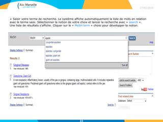  Saisir votre terme de recherche. Le système affiche automatiquement la liste de mots en relation
avec le terme saisi. Sélectionner la notion de votre choix et lancer la recherche avec « search ».
Une liste de résultats s’affiche. Cliquer sur le « MeSH term » choisi pour développer la notion.
27/02/2015
22
 