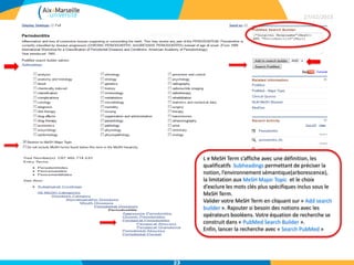 27/02/2015
23
L e MeSH Term s’affiche avec une définition, les
qualificatifs Subheadings permettant de préciser la
notion, l’environnement sémantique(arborescence),
la limitation aux MeSH Major Topic et le choix
d’exclure les mots clés plus spécifiques inclus sous le
MeSH Term.
Valider votre MeSH Term en cliquant sur « Add search
builder ». Rajouter si besoin des notions avec les
opérateurs booléens. Votre équation de recherche se
construit dans « PubMed Search Builder ».
Enfin, lancer la recherche avec « Search PubMed »
 