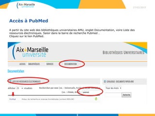 Accès à PubMed
A partir du site web des bibliothèques universitaires AMU, onglet Documentation, voire Liste des
ressources électroniques. Saisir dans la barre de recherche Pubmed .
Cliquez sur le lien PubMed.
27/02/2015
3
 