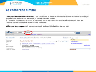 La recherche simple
Utile pour rechercher un auteur : on saisit dans la barre de recherche le nom de famille suivi de(s)
initiales sans ponctuation. On lance la recherche avec Search.
Si l’on saisit uniquement le nom, «l’automatic term mapping» recherchera le nom dans tous les
champs, ce qui multipliera le nombre de réponses.
Utile pour une revue, soit au nom complet, soit par l’abréviation ou par issn
27/02/2015
Titre e la Présentation
> Titre de la partie
5
 